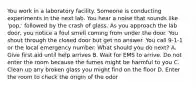 You work in a laboratory facility. Someone is conducting experiments in the next lab. You hear a noise that sounds like 'pop,' followed by the crash of glass. As you approach the lab door, you notice a foul smell coming from under the door. You shout through the closed door but get no answer. You call 9-1-1 or the local emergency number. What should you do next? A. Give first aid until help arrives B. Wait for EMS to arrive. Do not enter the room because the fumes might be harmful to you C. Clean up any broken glass you might find on the floor D. Enter the room to check the origin of the odor