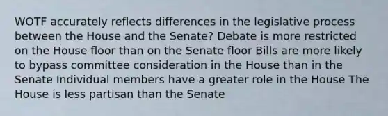 WOTF accurately reflects differences in the legislative process between the House and the Senate? Debate is more restricted on the House floor than on the Senate floor Bills are more likely to bypass committee consideration in the House than in the Senate Individual members have a greater role in the House The House is less partisan than the Senate