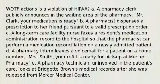 WOTF actions is a violation of HIPAA? a. A pharmacy clerk publicly announces in the waiting area of the pharmacy, "Mr. Clark, your medication is ready" b. A pharmacist dispenses a prescription to her friend pursuant to a valid prescription order. c. A long-term care facility nurse faxes a resident's medication administration record to the hospital so that the pharmacist can perform a medication reconciliation on a newly admitted patient. d. A pharmacy intern leaves a voicemail for a patient on a home number, "Mrs. Smith, your refill is ready for pick-up at Mercer Pharmacy" e. A pharmacy technician, uninvolved in the patient's care, looks at Bridgette Brown's medical records after she was released from Mercer Medical Center.