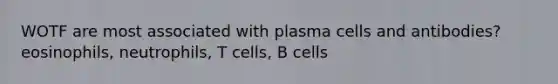 WOTF are most associated with plasma cells and antibodies? eosinophils, neutrophils, T cells, B cells