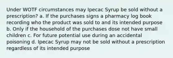 Under WOTF circumstances may Ipecac Syrup be sold without a prescription? a. If the purchases signs a pharmacy log book recording who the product was sold to and its intended purpose b. Only if the household of the purchases dose not have small children c. For future potential use during an accidental poisoning d. Ipecac Syrup may not be sold without a prescription regardless of its intended purpose