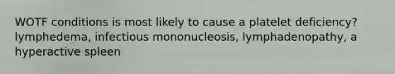 WOTF conditions is most likely to cause a platelet deficiency? lymphedema, infectious mononucleosis, lymphadenopathy, a hyperactive spleen