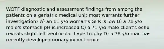 WOTF diagnostic and assessment findings from among the patients on a geriatric medical unit most warrants further investigation? A) an 81 y/o woman's GFR is low B) a 78 y/o male's stomach pH is increased C) a 71 y/o male client's echo reveals slight left ventricular hypertrophy D) a 78 y/o man has recently developed urinary incontinence