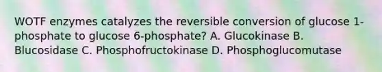 WOTF enzymes catalyzes the reversible conversion of glucose 1-phosphate to glucose 6-phosphate? A. Glucokinase B. Blucosidase C. Phosphofructokinase D. Phosphoglucomutase