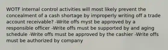 WOTF internal control activities will most likely prevent the concealment of a cash shortage by improperly writing off a trade account receivable? -Write offs myst be approved by a responsible officer -Write offs must be supported by and aging schedule -Write offs must be approved by the cashier -Write offs must be authorized by company