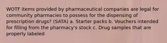 WOTF items provided by pharmaceutical companies are legal for community pharmacies to possess for the dispensing of prescription drugs? (SATA) a. Starter packs b. Vouchers intended for filling from the pharmacy's stock c. Drug samples that are properly labeled