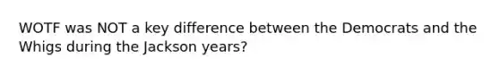 WOTF was NOT a key difference between the Democrats and the Whigs during the Jackson years?