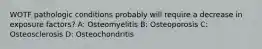 WOTF pathologic conditions probably will require a decrease in exposure factors? A: Osteomyelitis B: Osteoporosis C: Osteosclerosis D: Osteochondritis