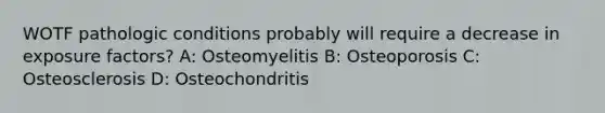 WOTF pathologic conditions probably will require a decrease in exposure factors? A: Osteomyelitis B: Osteoporosis C: Osteosclerosis D: Osteochondritis