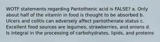 WOTF statements regarding Pantothenic acid is FALSE? a. Only about half of the vitamin in food is thought to be absorbed b. Ulcers and colitis can adversely affect pantothenate status c. Excellent food sources are legumes, strawberries, and onions d. Is integral in the processing of carbohydrates, lipids, and proteins