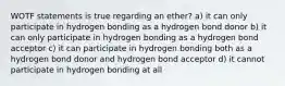 WOTF statements is true regarding an ether? a) it can only participate in hydrogen bonding as a hydrogen bond donor b) it can only participate in hydrogen bonding as a hydrogen bond acceptor c) it can participate in hydrogen bonding both as a hydrogen bond donor and hydrogen bond acceptor d) it cannot participate in hydrogen bonding at all