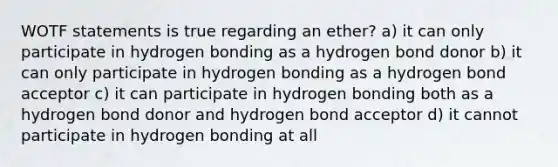 WOTF statements is true regarding an ether? a) it can only participate in hydrogen bonding as a hydrogen bond donor b) it can only participate in hydrogen bonding as a hydrogen bond acceptor c) it can participate in hydrogen bonding both as a hydrogen bond donor and hydrogen bond acceptor d) it cannot participate in hydrogen bonding at all