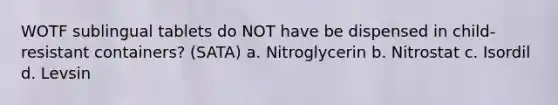 WOTF sublingual tablets do NOT have be dispensed in child-resistant containers? (SATA) a. Nitroglycerin b. Nitrostat c. Isordil d. Levsin