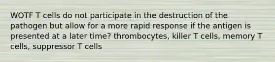 WOTF T cells do not participate in the destruction of the pathogen but allow for a more rapid response if the antigen is presented at a later time? thrombocytes, killer T cells, memory T cells, suppressor T cells