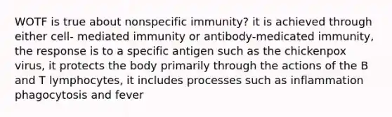 WOTF is true about nonspecific immunity? it is achieved through either cell- mediated immunity or antibody-medicated immunity, the response is to a specific antigen such as the chickenpox virus, it protects the body primarily through the actions of the B and T lymphocytes, it includes processes such as inflammation phagocytosis and fever