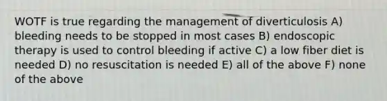 WOTF is true regarding the management of diverticulosis A) bleeding needs to be stopped in most cases B) endoscopic therapy is used to control bleeding if active C) a low fiber diet is needed D) no resuscitation is needed E) all of the above F) none of the above