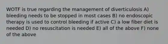 WOTF is true regarding the management of diverticulosis A) bleeding needs to be stopped in most cases B) no endoscopic therapy is used to control bleeding if active C) a low fiber diet is needed D) no resuscitation is needed E) all of the above F) none of the above