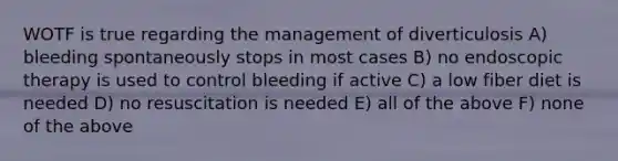 WOTF is true regarding the management of diverticulosis A) bleeding spontaneously stops in most cases B) no endoscopic therapy is used to control bleeding if active C) a low fiber diet is needed D) no resuscitation is needed E) all of the above F) none of the above