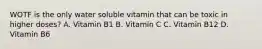 WOTF is the only water soluble vitamin that can be toxic in higher doses? A. Vitamin B1 B. Vitamin C C. Vitamin B12 D. Vitamin B6