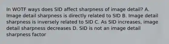 In WOTF ways does SID affect sharpness of image detail? A. Image detail sharpness is directly related to SID B. Image detail sharpness is inversely related to SID C. As SID increases, image detail sharpness decreases D. SID is not an image detail sharpness factor