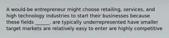 A would-be entrepreneur might choose retailing, services, and high technology industries to start their businesses because these fields ______. are typically underrepresented have smaller target markets are relatively easy to enter are highly competitive