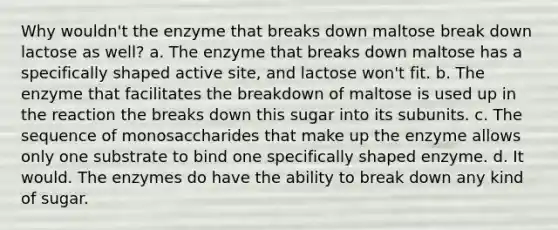 Why wouldn't the enzyme that breaks down maltose break down lactose as well? a. The enzyme that breaks down maltose has a specifically shaped active site, and lactose won't fit. b. The enzyme that facilitates the breakdown of maltose is used up in the reaction the breaks down this sugar into its subunits. c. The sequence of monosaccharides that make up the enzyme allows only one substrate to bind one specifically shaped enzyme. d. It would. The enzymes do have the ability to break down any kind of sugar.