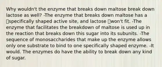 Why wouldn't the enzyme that breaks down maltose break down lactose as well? -The enzyme that breaks down maltose has a specifically shaped active site, and lactose won't fit. -The enzyme that facilitates the breakdown of maltose is used up in the reaction that breaks down this sugar into its subunits. -The sequence of monosaccharides that make up the enzyme allows only one substrate to bind to one specifically shaped enzyme. -It would. The enzymes do have the ability to break down any kind of sugar.