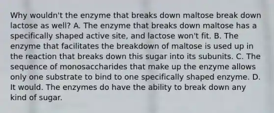 Why wouldn't the enzyme that breaks down maltose break down lactose as well? A. The enzyme that breaks down maltose has a specifically shaped active site, and lactose won't fit. B. The enzyme that facilitates the breakdown of maltose is used up in the reaction that breaks down this sugar into its subunits. C. The sequence of monosaccharides that make up the enzyme allows only one substrate to bind to one specifically shaped enzyme. D. It would. The enzymes do have the ability to break down any kind of sugar.