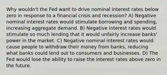 Why wouldn't the Fed want to drive nominal interest rates below zero in response to a financial crisis and recession? A) Negative nominal interest rates would stimulate borrowing and spending, increasing aggregate demand. B) Negative interest rates would stimulate so much lending that it would unfairly increase banks' power in the market. C) Negative nominal interest rates would cause people to withdraw their money from banks, reducing what banks could lend out to consumers and businesses. D) The Fed would lose the ability to raise the interest rates above zero in the future.