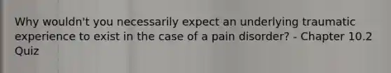 Why wouldn't you necessarily expect an underlying traumatic experience to exist in the case of a pain disorder? - Chapter 10.2 Quiz