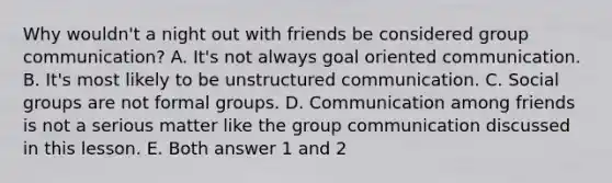 Why wouldn't a night out with friends be considered group communication? A. It's not always goal oriented communication. B. It's most likely to be unstructured communication. C. Social groups are not formal groups. D. Communication among friends is not a serious matter like the group communication discussed in this lesson. E. Both answer 1 and 2