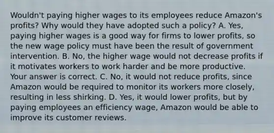 Wouldn't paying higher wages to its employees reduce​ Amazon's profits? Why would they have adopted such a​ policy? A. ​Yes, paying higher wages is a good way for firms to lower​ profits, so the new wage policy must have been the result of government intervention. B. ​No, the higher wage would not decrease profits if it motivates workers to work harder and be more productive. Your answer is correct. C. ​No, it would not reduce​ profits, since Amazon would be required to monitor its workers more​ closely, resulting in less shirking. D. ​Yes, it would lower​ profits, but by paying employees an efficiency​ wage, Amazon would be able to improve its customer reviews.