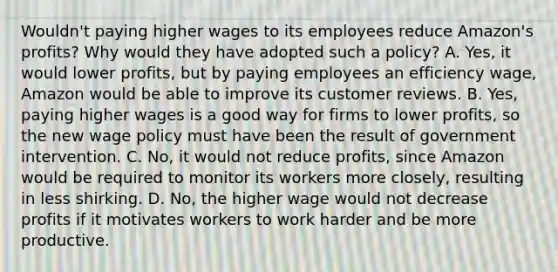 Wouldn't paying higher wages to its employees reduce​ Amazon's profits? Why would they have adopted such a​ policy? A. ​Yes, it would lower​ profits, but by paying employees an efficiency​ wage, Amazon would be able to improve its customer reviews. B. ​Yes, paying higher wages is a good way for firms to lower​ profits, so the new wage policy must have been the result of government intervention. C. ​No, it would not reduce​ profits, since Amazon would be required to monitor its workers more​ closely, resulting in less shirking. D. ​No, the higher wage would not decrease profits if it motivates workers to work harder and be more productive.