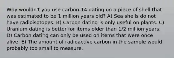 Why wouldn't you use carbon-14 dating on a piece of shell that was estimated to be 1 million years old? A) Sea shells do not have radioisotopes. B) Carbon dating is only useful on plants. C) Uranium dating is better for items older than 1/2 million years. D) Carbon dating can only be used on items that were once alive. E) The amount of radioactive carbon in the sample would probably too small to measure.