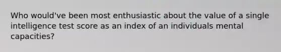 Who would've been most enthusiastic about the value of a single intelligence test score as an index of an individuals mental capacities?