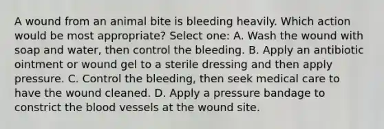 A wound from an animal bite is bleeding heavily. Which action would be most appropriate? Select one: A. Wash the wound with soap and water, then control the bleeding. B. Apply an antibiotic ointment or wound gel to a sterile dressing and then apply pressure. C. Control the bleeding, then seek medical care to have the wound cleaned. D. Apply a pressure bandage to constrict the blood vessels at the wound site.