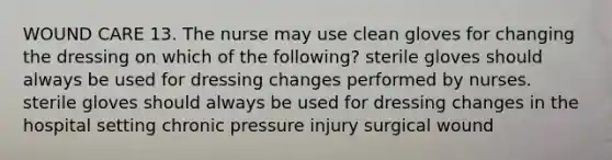 WOUND CARE 13. The nurse may use clean gloves for changing the dressing on which of the following? sterile gloves should always be used for dressing changes performed by nurses. sterile gloves should always be used for dressing changes in the hospital setting chronic pressure injury surgical wound