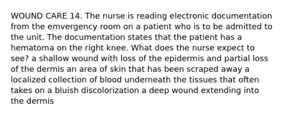 WOUND CARE 14. The nurse is reading electronic documentation from the emvergency room on a patient who is to be admitted to the unit. The documentation states that the patient has a hematoma on the right knee. What does the nurse expect to see? a shallow wound with loss of the epidermis and partial loss of the dermis an area of skin that has been scraped away a localized collection of blood underneath the tissues that often takes on a bluish discolorization a deep wound extending into the dermis