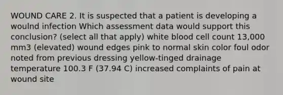 WOUND CARE 2. It is suspected that a patient is developing a woulnd infection Which assessment data would support this conclusion? (select all that apply) white blood cell count 13,000 mm3 (elevated) wound edges pink to normal skin color foul odor noted from previous dressing yellow-tinged drainage temperature 100.3 F (37.94 C) increased complaints of pain at wound site