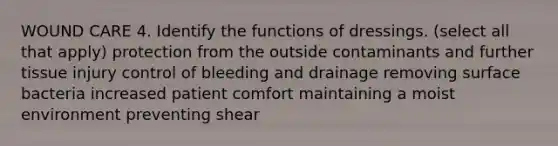 WOUND CARE 4. Identify the functions of dressings. (select all that apply) protection from the outside contaminants and further tissue injury control of bleeding and drainage removing surface bacteria increased patient comfort maintaining a moist environment preventing shear