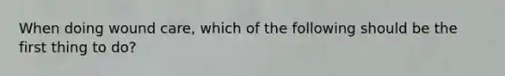 When doing wound care, which of the following should be the first thing to do?