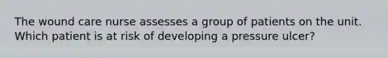 The wound care nurse assesses a group of patients on the unit. Which patient is at risk of developing a pressure ulcer?