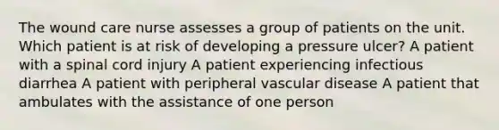 The wound care nurse assesses a group of patients on the unit. Which patient is at risk of developing a pressure ulcer? A patient with a spinal cord injury A patient experiencing infectious diarrhea A patient with peripheral vascular disease A patient that ambulates with the assistance of one person