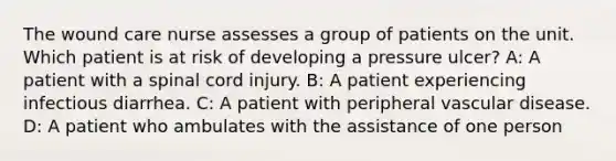 The wound care nurse assesses a group of patients on the unit. Which patient is at risk of developing a pressure ulcer? A: A patient with a spinal cord injury. B: A patient experiencing infectious diarrhea. C: A patient with peripheral vascular disease. D: A patient who ambulates with the assistance of one person