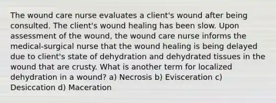 The wound care nurse evaluates a client's wound after being consulted. The client's wound healing has been slow. Upon assessment of the wound, the wound care nurse informs the medical-surgical nurse that the wound healing is being delayed due to client's state of dehydration and dehydrated tissues in the wound that are crusty. What is another term for localized dehydration in a wound? a) Necrosis b) Evisceration c) Desiccation d) Maceration