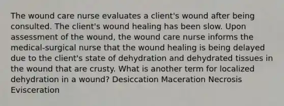 The wound care nurse evaluates a client's wound after being consulted. The client's wound healing has been slow. Upon assessment of the wound, the wound care nurse informs the medical-surgical nurse that the wound healing is being delayed due to the client's state of dehydration and dehydrated tissues in the wound that are crusty. What is another term for localized dehydration in a wound? Desiccation Maceration Necrosis Evisceration