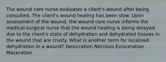 The wound care nurse evaluates a client's wound after being consulted. The client's wound healing has been slow. Upon assessment of the wound, the wound care nurse informs the medical-surgical nurse that the wound healing is being delayed due to the client's state of dehydration and dehydrated tissues in the wound that are crusty. What is another term for localized dehydration in a wound? Desiccation Necrosis Evisceration Maceration