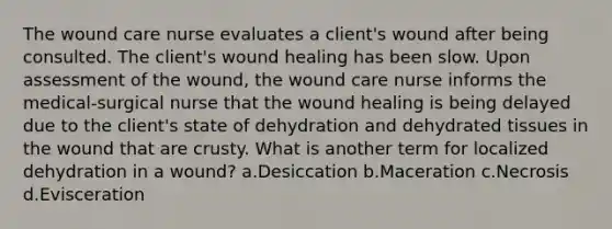 The wound care nurse evaluates a client's wound after being consulted. The client's wound healing has been slow. Upon assessment of the wound, the wound care nurse informs the medical-surgical nurse that the wound healing is being delayed due to the client's state of dehydration and dehydrated tissues in the wound that are crusty. What is another term for localized dehydration in a wound? a.Desiccation b.Maceration c.Necrosis d.Evisceration