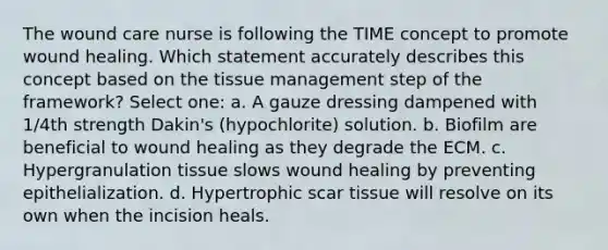 The wound care nurse is following the TIME concept to promote wound healing. Which statement accurately describes this concept based on the tissue management step of the framework? Select one: a. A gauze dressing dampened with 1/4th strength Dakin's (hypochlorite) solution. b. Biofilm are beneficial to wound healing as they degrade the ECM. c. Hypergranulation tissue slows wound healing by preventing epithelialization. d. Hypertrophic scar tissue will resolve on its own when the incision heals.