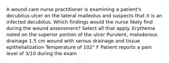 A wound care nurse practitioner is examining a patient's decubitus ulcer on the lateral malleolus and suspects that it is an infected decubitus. Which findings would the nurse likely find during the wound assessment? Select all that apply. Erythema noted on the superior portion of the ulcer Purulent, malodorous drainage 1.5 cm wound with serous drainage and tissue epithelialization Temperature of 102° F Patient reports a pain level of 3/10 during the exam